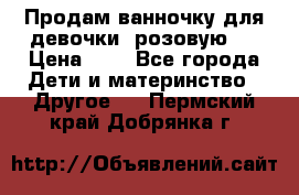 Продам ванночку для девочки (розовую). › Цена ­ 1 - Все города Дети и материнство » Другое   . Пермский край,Добрянка г.